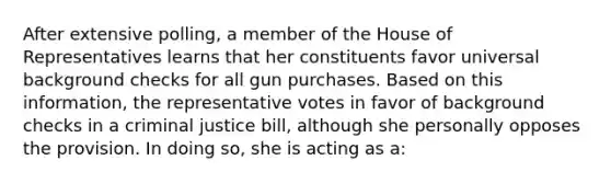 After extensive polling, a member of the House of Representatives learns that her constituents favor universal background checks for all gun purchases. Based on this information, the representative votes in favor of background checks in a criminal justice bill, although she personally opposes the provision. In doing so, she is acting as a: