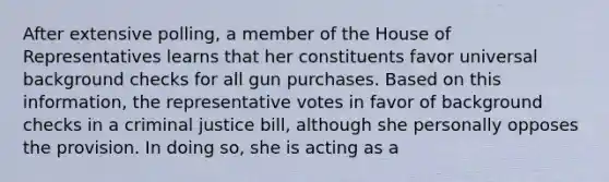 After extensive polling, a member of the House of Representatives learns that her constituents favor universal background checks for all gun purchases. Based on this information, the representative votes in favor of background checks in a criminal justice bill, although she personally opposes the provision. In doing so, she is acting as a