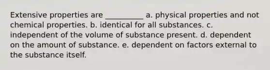 Extensive properties are __________ a. physical properties and not chemical properties. b. identical for all substances. c. independent of the volume of substance present. d. dependent on the amount of substance. e. dependent on factors external to the substance itself.