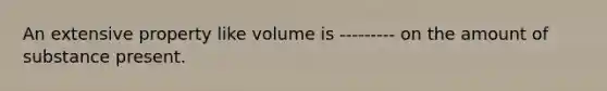 An extensive property like volume is --------- on the amount of substance present.