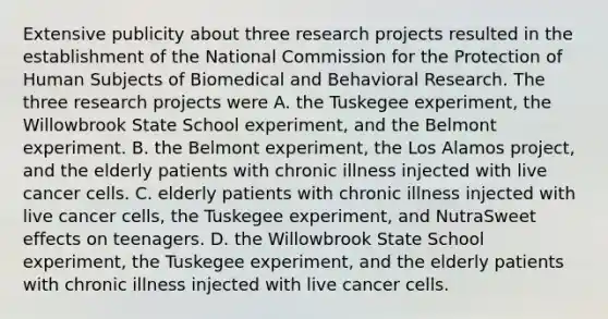 Extensive publicity about three research projects resulted in the establishment of the National Commission for the Protection of Human Subjects of Biomedical and Behavioral Research. The three research projects were A. the Tuskegee experiment, the Willowbrook State School experiment, and the Belmont experiment. B. the Belmont experiment, the Los Alamos project, and the elderly patients with chronic illness injected with live cancer cells. C. elderly patients with chronic illness injected with live cancer cells, the Tuskegee experiment, and NutraSweet effects on teenagers. D. the Willowbrook State School experiment, the Tuskegee experiment, and the elderly patients with chronic illness injected with live cancer cells.