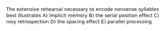 The extensive rehearsal necessary to encode nonsense syllables best illustrates A) implicit memory B) the serial position effect C) rosy retrospection D) the spacing effect E) parallel processing