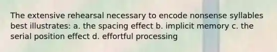 The extensive rehearsal necessary to encode nonsense syllables best illustrates: a. the spacing effect b. implicit memory c. the serial position effect d. effortful processing