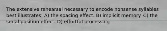 The extensive rehearsal necessary to encode nonsense syllables best illustrates: A) the spacing effect. B) implicit memory. C) the serial position effect. D) effortful processing