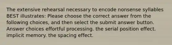 The extensive rehearsal necessary to encode nonsense syllables BEST illustrates: Please choose the correct answer from the following choices, and then select the submit answer button. Answer choices effortful processing. the serial position effect. implicit memory. the spacing effect.