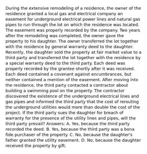 During the extensive remodeling of a residence, the owner of the residence granted a local gas and electrical company an easement for underground electrical power lines and natural gas pipes to run through the lot on which the residence was located. The easement was properly recorded by the company. Two years after the remodeling was completed, the owner gave the property to his daughter. The owner transferred the lot together with the residence by general warranty deed to the daughter. Recently, the daughter sold the property at fair market value to a third party and transferred the lot together with the residence by a special warranty deed to the third party. Each deed was properly recorded by the grantee shortly after it was received. Each deed contained a covenant against encumbrances, but neither contained a mention of the easement. After moving into the residence, the third party contacted a contractor about building a swimming pool on the property. The contractor discovered the existence of the underground electrical lines and gas pipes and informed the third party that the cost of rerouting the underground utilities would more than double the cost of the project. If the third party sues the daughter for breach of warranty for the presence of the utility lines and pipes, will the third party prevail? Answers: A. Yes, because the third party recorded the deed. B. Yes, because the third party was a bona fide purchaser of the property. C. No, because the daughter's father granted the utility easement. D. No, because the daughter received the property by gift.