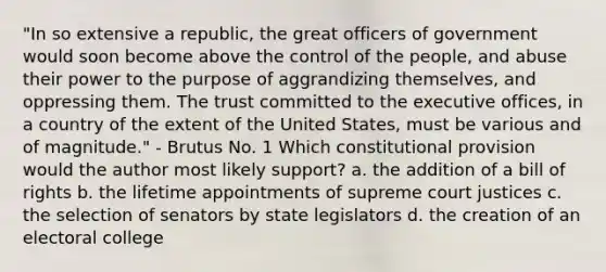 "In so extensive a republic, the great officers of government would soon become above the control of the people, and abuse their power to the purpose of aggrandizing themselves, and oppressing them. The trust committed to the executive offices, in a country of the extent of the United States, must be various and of magnitude." - Brutus No. 1 Which constitutional provision would the author most likely support? a. the addition of a bill of rights b. the lifetime appointments of supreme court justices c. the selection of senators by state legislators d. the creation of an electoral college