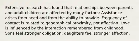 Extensive research has found that relationships between parents and adult children are affected by many factors: Assistance arises from need and from the ability to provide. Frequency of contact is related to geographical proximity, not affection. Love is influenced by the interaction remembered from childhood. Sons feel stronger obligation; daughters feel stronger affection.