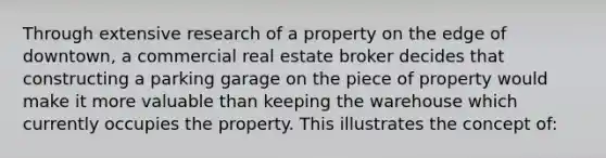 Through extensive research of a property on the edge of downtown, a commercial real estate broker decides that constructing a parking garage on the piece of property would make it more valuable than keeping the warehouse which currently occupies the property. This illustrates the concept of: