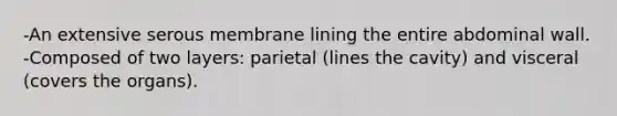 -An extensive serous membrane lining the entire abdominal wall. -Composed of two layers: parietal (lines the cavity) and visceral (covers the organs).