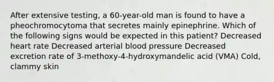 After extensive testing, a 60-year-old man is found to have a pheochromocytoma that secretes mainly epinephrine. Which of the following signs would be expected in this patient? Decreased heart rate Decreased arterial blood pressure Decreased excretion rate of 3-methoxy-4-hydroxymandelic acid (VMA) Cold, clammy skin