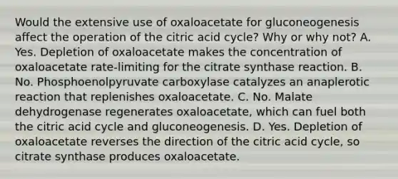 Would the extensive use of oxaloacetate for gluconeogenesis affect the operation of the citric acid cycle? Why or why not? A. Yes. Depletion of oxaloacetate makes the concentration of oxaloacetate rate-limiting for the citrate synthase reaction. B. No. Phosphoenolpyruvate carboxylase catalyzes an anaplerotic reaction that replenishes oxaloacetate. C. No. Malate dehydrogenase regenerates oxaloacetate, which can fuel both the citric acid cycle and gluconeogenesis. D. Yes. Depletion of oxaloacetate reverses the direction of the citric acid cycle, so citrate synthase produces oxaloacetate.