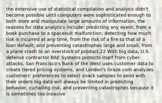 the extensive use of statistical compilation and analysis didn't become possible until computers were sophisticated enough to both store and manipulate large amounts of information. the reasons for data analytics include: predicting any event, from a book purchase to a spacesuit malfunction; detecting how much risk is incurred at any time, from the risk of a fire to that of a loan default; and preventing catastrophes large and small, from a plane crash to an overstock of product.22 With big data, U.S. defense contractor BAE Systems protects itself from cyber-attacks, San Francisco's Bank of the West uses customer data to create tiered pricing systems, and London's Graze.com analyzes customers' preferences to select snack samples to send with their orders big data will always be limited in predicting behavior, curtailing risk, and preventing catastrophes because it is sometimes too invasive