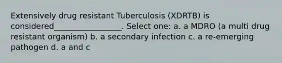 Extensively drug resistant Tuberculosis (XDRTB) is considered_________________. Select one: a. a MDRO (a multi drug resistant organism) b. a secondary infection c. a re-emerging pathogen d. a and c