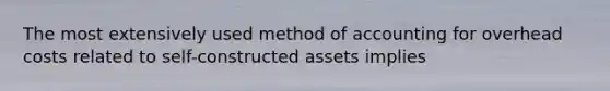 The most extensively used method of accounting for overhead costs related to self-constructed assets implies