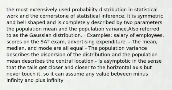 the most extensively used probability distribution in statistical work and the cornerstone of statistical inference. It is symmetric and bell-shaped and is completely described by two parameters- the population mean and the population variance.Also referred to as the Gaussian distribution. - Examples: salary of employees, scores on the SAT exam, advertising expenditure. - The mean, median, and mode are all equal - The population variance describes the dispersion of the distribution and the population mean describes the central location - Is asymptotic in the sense that the tails get closer and closer to the horizontal axis but never touch it, so it can assume any value between minus infinity and plus infinity