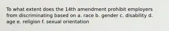 To what extent does the 14th amendment prohibit employers from discriminating based on a. race b. gender c. disability d. age e. religion f. sexual orientation