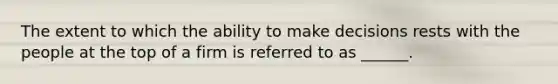 The extent to which the ability to make decisions rests with the people at the top of a firm is referred to as ______.