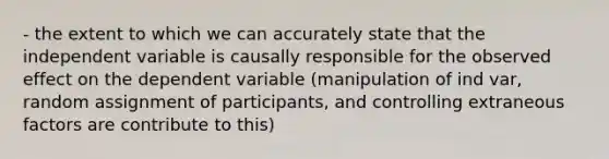 - the extent to which we can accurately state that the independent variable is causally responsible for the observed effect on the dependent variable (manipulation of ind var, random assignment of participants, and controlling extraneous factors are contribute to this)