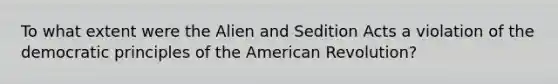 To what extent were the Alien and Sedition Acts a violation of the democratic principles of the American Revolution?