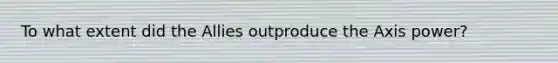 To what extent did the Allies outproduce the Axis power?