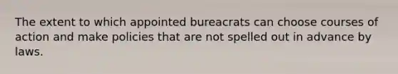 The extent to which appointed bureacrats can choose courses of action and make policies that are not spelled out in advance by laws.