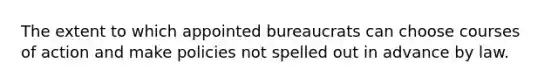 The extent to which appointed bureaucrats can choose courses of action and make policies not spelled out in advance by law.