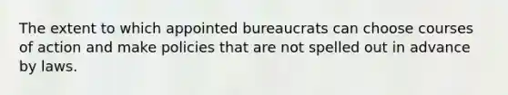 The extent to which appointed bureaucrats can choose courses of action and make policies that are not spelled out in advance by laws.