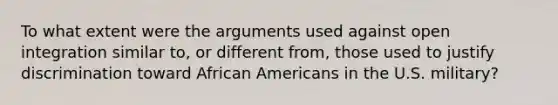 To what extent were the arguments used against open integration similar to, or different from, those used to justify discrimination toward African Americans in the U.S. military?