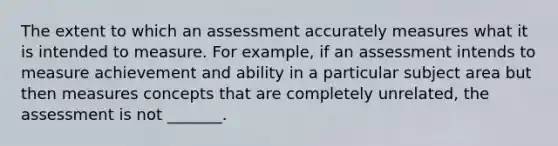 The extent to which an assessment accurately measures what it is intended to measure. For example, if an assessment intends to measure achievement and ability in a particular subject area but then measures concepts that are completely unrelated, the assessment is not _______.