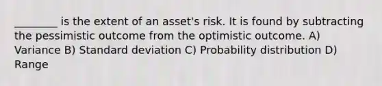 ________ is the extent of an asset's risk. It is found by subtracting the pessimistic outcome from the optimistic outcome. A) Variance B) Standard deviation C) Probability distribution D) Range