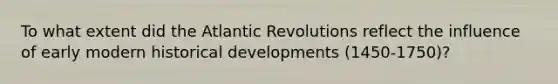 To what extent did the Atlantic Revolutions reflect the influence of early modern historical developments (1450-1750)?