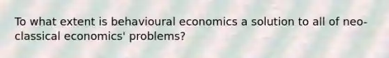 To what extent is behavioural economics a solution to all of neo-classical economics' problems?