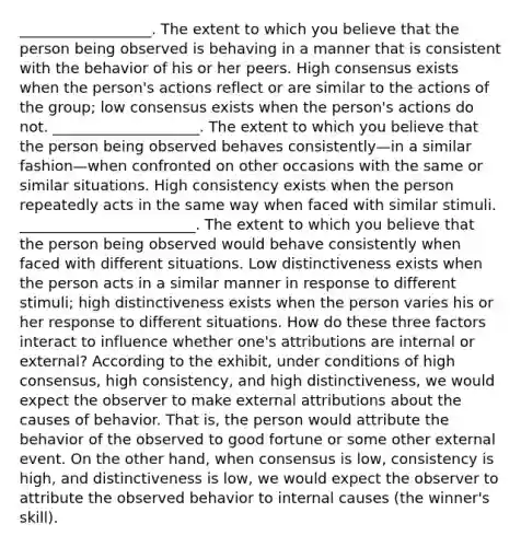 __________________. The extent to which you believe that the person being observed is behaving in a manner that is consistent with the behavior of his or her peers. High consensus exists when the person's actions reflect or are similar to the actions of the group; low consensus exists when the person's actions do not. ____________________. The extent to which you believe that the person being observed behaves consistently—in a similar fashion—when confronted on other occasions with the same or similar situations. High consistency exists when the person repeatedly acts in the same way when faced with similar stimuli. ________________________. The extent to which you believe that the person being observed would behave consistently when faced with different situations. Low distinctiveness exists when the person acts in a similar manner in response to different stimuli; high distinctiveness exists when the person varies his or her response to different situations. How do these three factors interact to influence whether one's attributions are internal or external? According to the exhibit, under conditions of high consensus, high consistency, and high distinctiveness, we would expect the observer to make external attributions about the causes of behavior. That is, the person would attribute the behavior of the observed to good fortune or some other external event. On the other hand, when consensus is low, consistency is high, and distinctiveness is low, we would expect the observer to attribute the observed behavior to internal causes (the winner's skill).