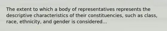 The extent to which a body of representatives represents the descriptive characteristics of their constituencies, such as class, race, ethnicity, and gender is considered...