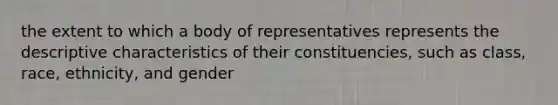 the extent to which a body of representatives represents the descriptive characteristics of their constituencies, such as class, race, ethnicity, and gender