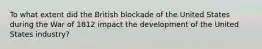 To what extent did the British blockade of the United States during the War of 1812 impact the development of the United States industry?