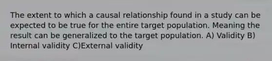 The extent to which a causal relationship found in a study can be expected to be true for the entire target population. Meaning the result can be generalized to the target population. A) Validity B) Internal validity C)External validity