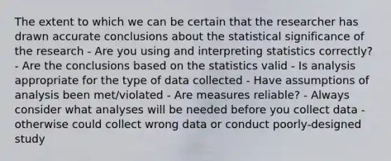 The extent to which we can be certain that the researcher has drawn accurate conclusions about the statistical significance of the research - Are you using and interpreting statistics correctly? - Are the conclusions based on the statistics valid - Is analysis appropriate for the type of data collected - Have assumptions of analysis been met/violated - Are measures reliable? - Always consider what analyses will be needed before you collect data - otherwise could collect wrong data or conduct poorly-designed study