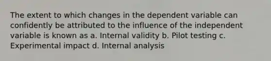 The extent to which changes in the dependent variable can confidently be attributed to the influence of the independent variable is known as a. Internal validity b. Pilot testing c. Experimental impact d. Internal analysis