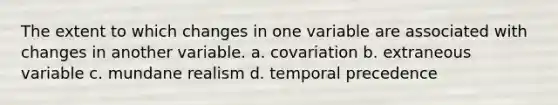 The extent to which changes in one variable are associated with changes in another variable. a. covariation b. extraneous variable c. mundane realism d. temporal precedence