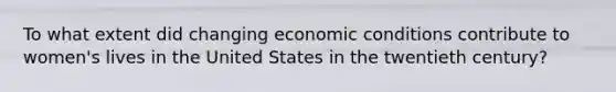 To what extent did changing economic conditions contribute to women's lives in the United States in the twentieth century?