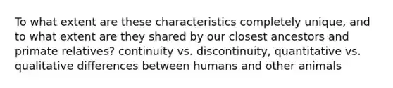 To what extent are these characteristics completely unique, and to what extent are they shared by our closest ancestors and primate relatives? continuity vs. discontinuity, quantitative vs. qualitative differences between humans and other animals