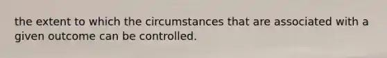 the extent to which the circumstances that are associated with a given outcome can be controlled.