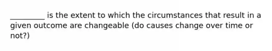 _________ is the extent to which the circumstances that result in a given outcome are changeable (do causes change over time or not?)