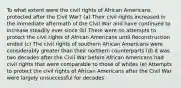 To what extent were the civil rights of African Americans protected after the Civil War? (a) Their civil rights increased in the immediate aftermath of the Civil War and have continued to increase steadily ever since (b) There were no attempts to protect the civil rights of African Americans until Reconstruction ended (c) The civil rights of southern African Americans were considerably greater than their northern counterparts (d) It was two decades after the Civil War before African Americans had civil rights that were comparable to those of whites (e) Attempts to protect the civil rights of African Americans after the Civil War were largely unsuccessful for decades