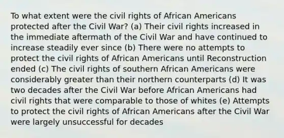 To what extent were the civil rights of African Americans protected after the Civil War? (a) Their civil rights increased in the immediate aftermath of the Civil War and have continued to increase steadily ever since (b) There were no attempts to protect the civil rights of African Americans until Reconstruction ended (c) The civil rights of southern African Americans were considerably greater than their northern counterparts (d) It was two decades after the Civil War before African Americans had civil rights that were comparable to those of whites (e) Attempts to protect the civil rights of African Americans after the Civil War were largely unsuccessful for decades