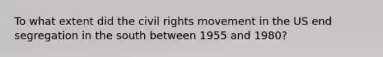 To what extent did the civil rights movement in the US end segregation in the south between 1955 and 1980?