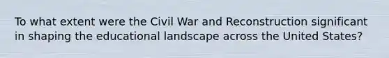 To what extent were the Civil War and Reconstruction significant in shaping the educational landscape across the United States?