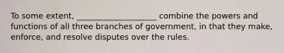 To some extent, ____________________ combine the powers and functions of all three branches of government, in that they make, enforce, and resolve disputes over the rules.